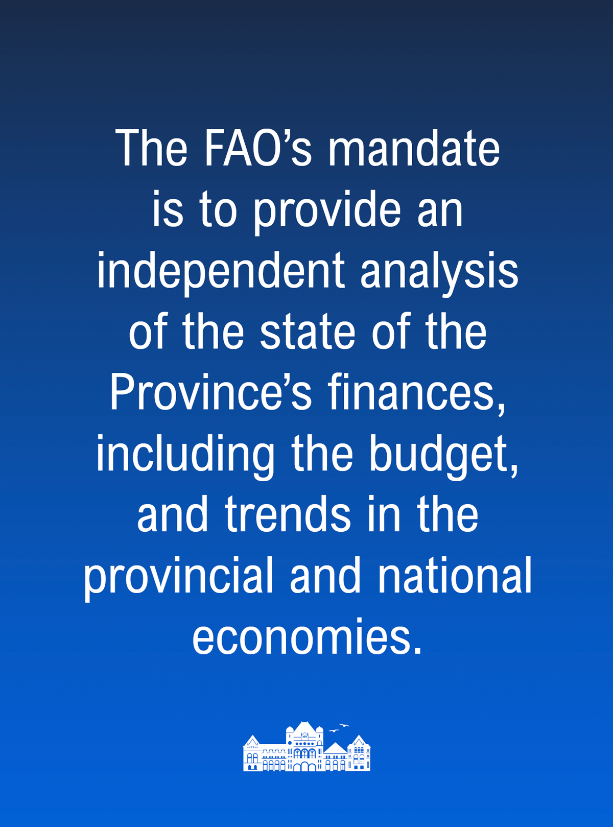 The Financial Accountability Officer’s mandate is to provide an independent analysis of the state of the Province’s finances, including the budget, and trends in the provincial and national economies.